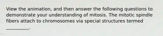 View the animation, and then answer the following questions to demonstrate your understanding of mitosis. The mitotic spindle fibers attach to chromosomes via special structures termed __________.