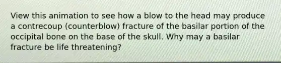 View this animation to see how a blow to the head may produce a contrecoup (counterblow) fracture of the basilar portion of the occipital bone on the base of the skull. Why may a basilar fracture be life threatening?