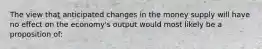 The view that anticipated changes in the money supply will have no effect on the economy's output would most likely be a proposition of: