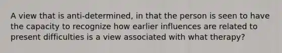 A view that is anti-determined, in that the person is seen to have the capacity to recognize how earlier influences are related to present difficulties is a view associated with what therapy?