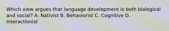 Which view argues that language development is both biological and social? A. Nativist B. Behaviorist C. Cognitive D. Interactionist