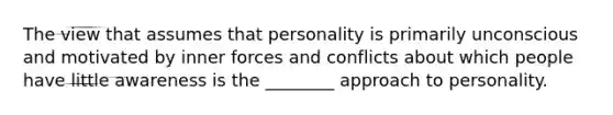 The view that assumes that personality is primarily unconscious and motivated by inner forces and conflicts about which people have little awareness is the ________ approach to personality.