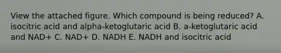 View the attached figure. Which compound is being reduced? A. isocitric acid and alpha-ketoglutaric acid B. a-ketoglutaric acid and NAD+ C. NAD+ D. NADH E. NADH and isocitric acid