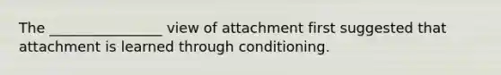 The ________________ view of attachment first suggested that attachment is learned through conditioning.