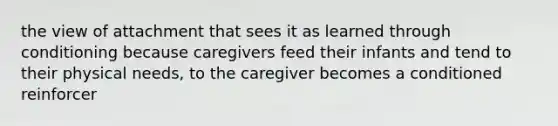 the view of attachment that sees it as learned through conditioning because caregivers feed their infants and tend to their physical needs, to the caregiver becomes a conditioned reinforcer