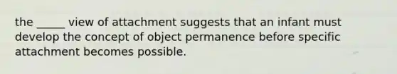 the _____ view of attachment suggests that an infant must develop the concept of object permanence before specific attachment becomes possible.