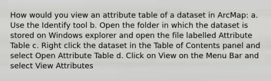 How would you view an attribute table of a dataset in ArcMap: a. Use the Identify tool b. Open the folder in which the dataset is stored on Windows explorer and open the file labelled Attribute Table c. Right click the dataset in the Table of Contents panel and select Open Attribute Table d. Click on View on the Menu Bar and select View Attributes