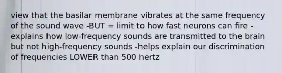 view that the basilar membrane vibrates at the same frequency of the sound wave -BUT = limit to how fast neurons can fire -explains how low-frequency sounds are transmitted to the brain but not high-frequency sounds -helps explain our discrimination of frequencies LOWER than 500 hertz