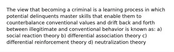 The view that becoming a criminal is a learning process in which potential delinquents master skills that enable them to counterbalance conventional values and drift back and forth between illegitimate and conventional behavior is known as: a) social reaction theory b) differential association theory c) differential reinforcement theory d) neutralization theory