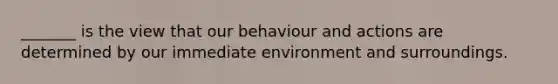 _______ is the view that our behaviour and actions are determined by our immediate environment and surroundings.