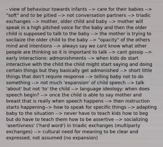 - view of behaviour towards infants --> care for their babies --> "soft" and to be pitied --> not conversation partners --> triadic exchanges --> mother, older child and baby --> mother will speak in a high pitched voice for the baby and then the older child is supposed to talk to the baby --> the mother is trying to socilaize the older child to the baby --> "opacity" of the others mind and intentions --> always say we cant know what other people are thinking so it is important to talk --> cant gossip --> early interactions: admonishments --> when kids do start interactive with the child the child might start saying and doing certain things but they basically get admonished --> short little things that don't require response --> telling baby not to do something --> not much 'expansion' of child speech --> talk 'about' but not 'to' the child --> language ideology: when does speech begin? --> once the child is able to say mother and breast that is really when speech happens --> then instruction starts happening--> how to speak for specific things --> adapting baby to the situation --> never have to teach kids how to beg but do have to teach them how to be assertive --> socializing 'asertivness' ('hard word') in triadic exchanges (multiparty exchanges) --> cultural need for meaning to be clear and expressed, not assumed (no expansion)