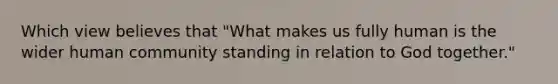 Which view believes that "What makes us fully human is the wider human community standing in relation to God together."