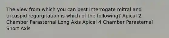 The view from which you can best interrogate mitral and tricuspid regurgitation is which of the following? Apical 2 Chamber Parasternal Long Axis Apical 4 Chamber Parasternal Short Axis