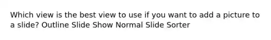 Which view is the best view to use if you want to add a picture to a slide? Outline Slide Show Normal Slide Sorter