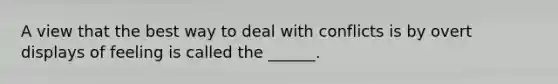 A view that the best way to deal with conflicts is by overt displays of feeling is called the ______.