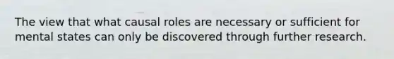 The view that what causal roles are necessary or sufficient for mental states can only be discovered through further research.