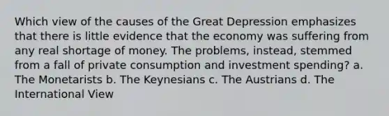 Which view of the causes of the Great Depression emphasizes that there is little evidence that the economy was suffering from any real shortage of money. The problems, instead, stemmed from a fall of private consumption and investment spending? a. The Monetarists b. The Keynesians c. The Austrians d. The International View