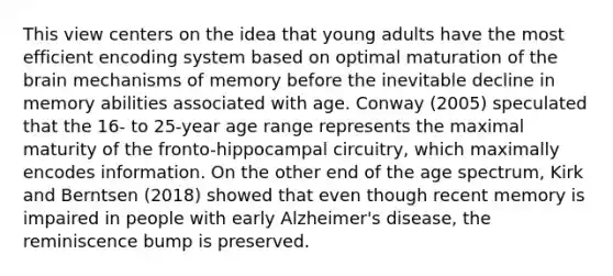 This view centers on the idea that young adults have the most efficient encoding system based on optimal maturation of the brain mechanisms of memory before the inevitable decline in memory abilities associated with age. Conway (2005) speculated that the 16- to 25-year age range represents the maximal maturity of the fronto-hippocampal circuitry, which maximally encodes information. On the other end of the age spectrum, Kirk and Berntsen (2018) showed that even though recent memory is impaired in people with early Alzheimer's disease, the reminiscence bump is preserved.