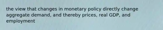 the view that changes in monetary policy directly change aggregate demand, and thereby prices, real GDP, and employment