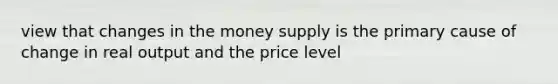 view that changes in the money supply is the primary cause of change in real output and the price level