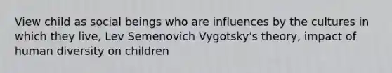 View child as social beings who are influences by the cultures in which they live, Lev Semenovich Vygotsky's theory, impact of human diversity on children