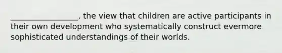 _________________, the view that children are active participants in their own development who systematically construct evermore sophisticated understandings of their worlds.