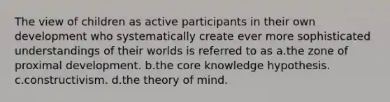 The view of children as active participants in their own development who systematically create ever more sophisticated understandings of their worlds is referred to as a.the zone of proximal development. b.the core knowledge hypothesis. c.constructivism. d.the theory of mind.