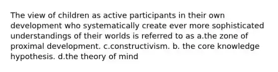 The view of children as active participants in their own development who systematically create ever more sophisticated understandings of their worlds is referred to as a.the zone of proximal development. c.constructivism. b. the core knowledge hypothesis. d.the theory of mind