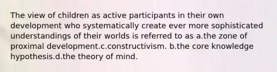 The view of children as active participants in their own development who systematically create ever more sophisticated understandings of their worlds is referred to as a.the zone of proximal development.c.constructivism. b.the core knowledge hypothesis.d.the theory of mind.