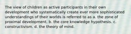 The view of children as active participants in their own development who systematically create ever more sophisticated understandings of their worlds is referred to as a. the zone of proximal development. b. the core knowledge hypothesis. c. constructivism. d. the theory of mind.