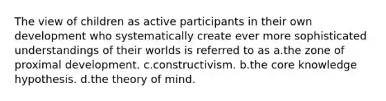 The view of children as active participants in their own development who systematically create ever more sophisticated understandings of their worlds is referred to as a.the zone of proximal development. c.constructivism. b.the core knowledge hypothesis. d.the theory of mind.