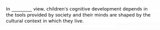 In _________ view, children's cognitive development depends in the tools provided by society and their minds are shaped by the cultural context in which they live.