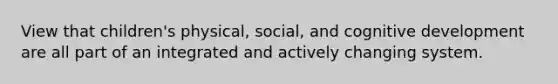 View that children's physical, social, and cognitive development are all part of an integrated and actively changing system.