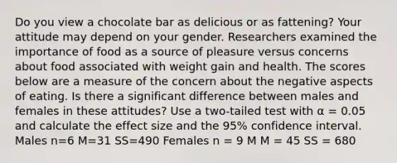 Do you view a chocolate bar as delicious or as fattening? Your attitude may depend on your gender. Researchers examined the importance of food as a source of pleasure versus concerns about food associated with weight gain and health. The scores below are a measure of the concern about the negative aspects of eating. Is there a significant difference between males and females in these attitudes? Use a two-tailed test with α = 0.05 and calculate the effect size and the 95% confidence interval. Males n=6 M=31 SS=490 Females n = 9 M M = 45 SS = 680