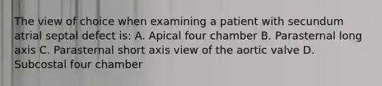 The view of choice when examining a patient with secundum atrial septal defect is: A. Apical four chamber B. Parasternal long axis C. Parasternal short axis view of the aortic valve D. Subcostal four chamber