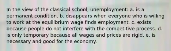 In the view of the classical school, unemployment: a. is a permanent condition. b. disappears when everyone who is willing to work at the equilibrium wage finds employment. c. exists because people do not interfere with the competitive process. d. is only temporary because all wages and prices are rigid. e. is necessary and good for the economy.