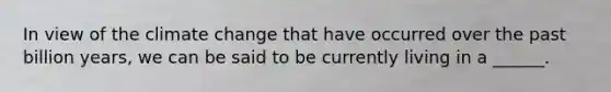 In view of the climate change that have occurred over the past billion years, we can be said to be currently living in a ______.