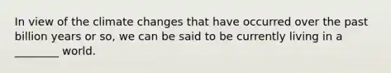 In view of the climate changes that have occurred over the past billion years or so, we can be said to be currently living in a ________ world.