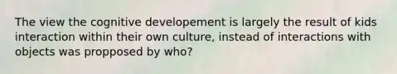 The view the cognitive developement is largely the result of kids interaction within their own culture, instead of interactions with objects was propposed by who?