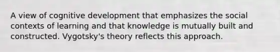 A view of cognitive development that emphasizes the social contexts of learning and that knowledge is mutually built and constructed. Vygotsky's theory reflects this approach.