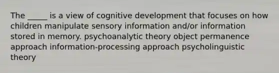 The _____ is a view of cognitive development that focuses on how children manipulate sensory information and/or information stored in memory. psychoanalytic theory object permanence approach information-processing approach psycholinguistic theory