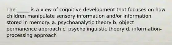 The _____ is a view of cognitive development that focuses on how children manipulate sensory information and/or information stored in memory. a. psychoanalytic theory b. object permanence approach c. psycholinguistic theory d. information-processing approach