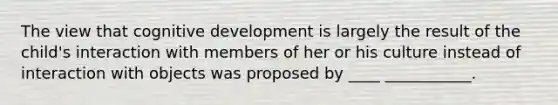 The view that cognitive development is largely the result of the child's interaction with members of her or his culture instead of interaction with objects was proposed by ____ ___________.