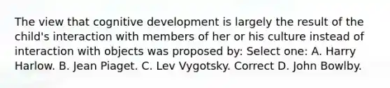 The view that cognitive development is largely the result of the child's interaction with members of her or his culture instead of interaction with objects was proposed by: Select one: A. Harry Harlow. B. <a href='https://www.questionai.com/knowledge/kLmR0js1UL-jean-piaget' class='anchor-knowledge'>jean piaget</a>. C. <a href='https://www.questionai.com/knowledge/kqZ0QyIUBY-lev-vygotsky' class='anchor-knowledge'>lev vygotsky</a>. Correct D. John Bowlby.