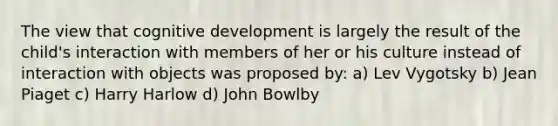 The view that cognitive development is largely the result of the child's interaction with members of her or his culture instead of interaction with objects was proposed by: a) Lev Vygotsky b) Jean Piaget c) Harry Harlow d) John Bowlby