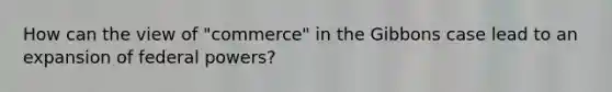 How can the view of "commerce" in the Gibbons case lead to an expansion of federal powers?