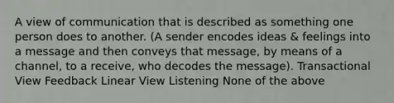 A view of communication that is described as something one person does to another. (A sender encodes ideas & feelings into a message and then conveys that message, by means of a channel, to a receive, who decodes the message). Transactional View Feedback Linear View Listening None of the above