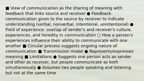 ■ View of communication as the sharing of meaning with feedback that links source and receiver ● Feedback- communication given to the source by receiver to indicate understanding (verbal, nonverbal, intentional, unintentional) ● Field of experience- overlap of sender's and receiver's culture, experiences, and heredity in communication ○ How a person's experiences influence their ability to communicate with one another ■ Circular process suggests ongoing nature of communication ■ Transmission model ● Represents/expresses meaning ■ Limitations ● Suggests one person acts as sender and other as receiver, but people communicate as both simultaneously ● Assumes two people speaking and listening but not at the same time