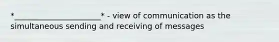 *______________________* - view of communication as the simultaneous sending and receiving of messages