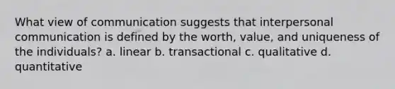 What view of communication suggests that interpersonal communication is defined by the worth, value, and uniqueness of the individuals? a. linear b. transactional c. qualitative d. quantitative